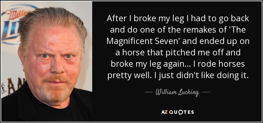 After I broke my leg I had to go back and do one of the remakes of 'The Magnificent Seven' and ended up on a horse that pitched me off and broke my leg again... I rode horses pretty well. I just didn't like doing it. - William Lucking