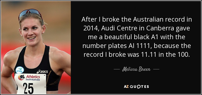 After I broke the Australian record in 2014, Audi Centre in Canberra gave me a beautiful black A1 with the number plates AI 1111, because the record I broke was 11.11 in the 100. - Melissa Breen