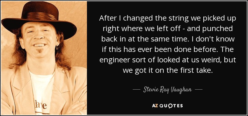 After I changed the string we picked up right where we left off - and punched back in at the same time. I don't know if this has ever been done before. The engineer sort of looked at us weird, but we got it on the first take. - Stevie Ray Vaughan