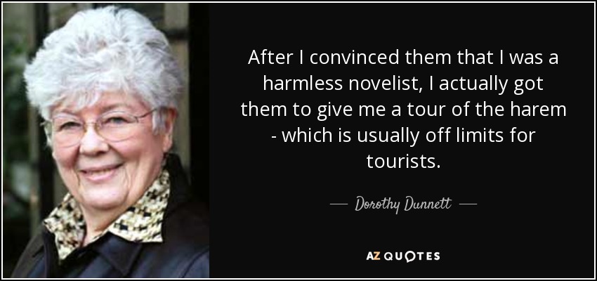 After I convinced them that I was a harmless novelist, I actually got them to give me a tour of the harem - which is usually off limits for tourists. - Dorothy Dunnett