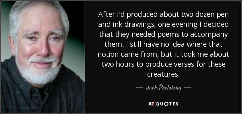 After I'd produced about two dozen pen and ink drawings, one evening I decided that they needed poems to accompany them. I still have no idea where that notion came from, but it took me about two hours to produce verses for these creatures. - Jack Prelutsky