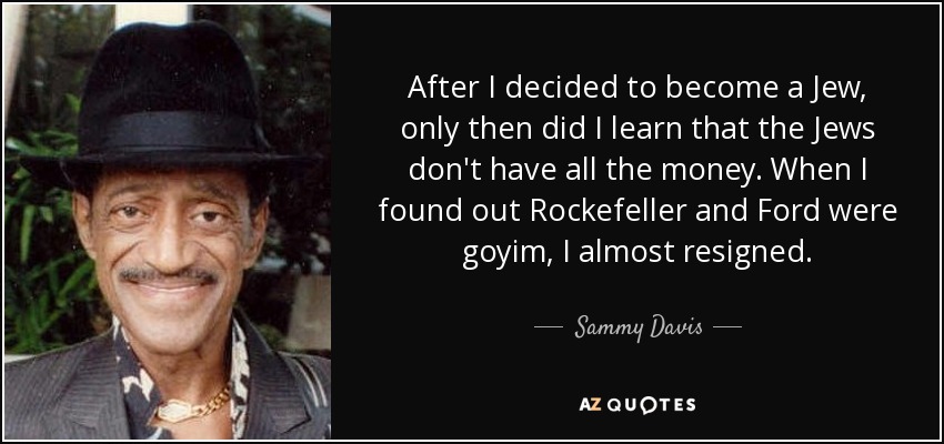 After I decided to become a Jew, only then did I learn that the Jews don't have all the money. When I found out Rockefeller and Ford were goyim, I almost resigned. - Sammy Davis, Jr.