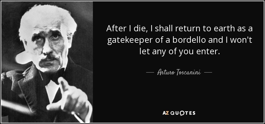 After I die, I shall return to earth as a gatekeeper of a bordello and I won't let any of you enter. - Arturo Toscanini