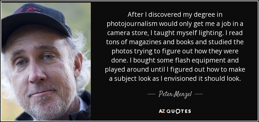 After I discovered my degree in photojournalism would only get me a job in a camera store, I taught myself lighting. I read tons of magazines and books and studied the photos trying to figure out how they were done. I bought some flash equipment and played around until I figured out how to make a subject look as I envisioned it should look. - Peter Menzel