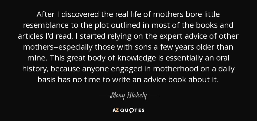 After I discovered the real life of mothers bore little resemblance to the plot outlined in most of the books and articles I'd read, I started relying on the expert advice of other mothers--especially those with sons a few years older than mine. This great body of knowledge is essentially an oral history, because anyone engaged in motherhood on a daily basis has no time to write an advice book about it. - Mary Blakely