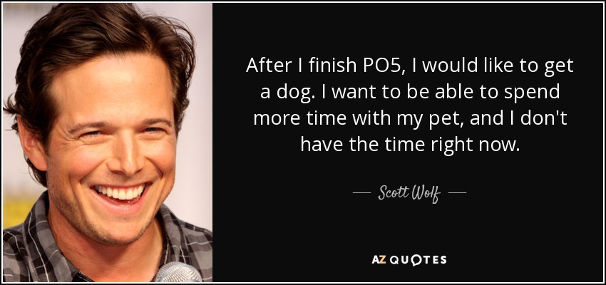 After I finish PO5, I would like to get a dog. I want to be able to spend more time with my pet, and I don't have the time right now. - Scott Wolf