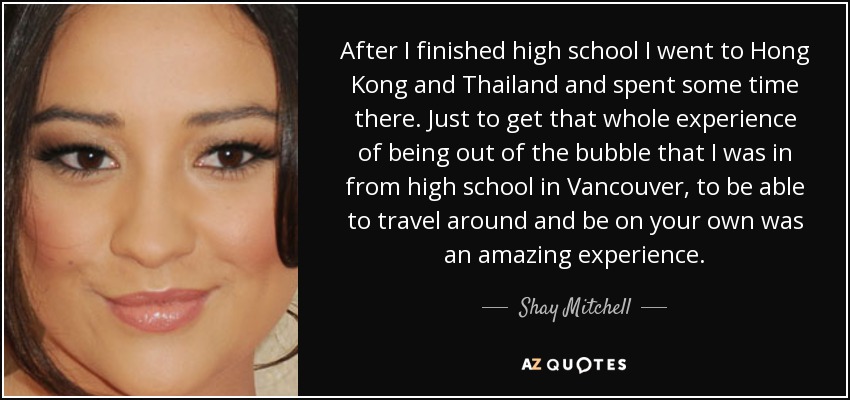 After I finished high school I went to Hong Kong and Thailand and spent some time there. Just to get that whole experience of being out of the bubble that I was in from high school in Vancouver, to be able to travel around and be on your own was an amazing experience. - Shay Mitchell
