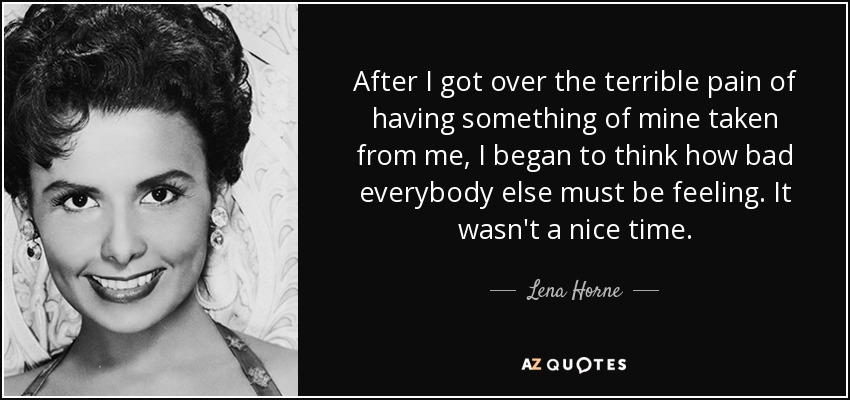 After I got over the terrible pain of having something of mine taken from me, I began to think how bad everybody else must be feeling. It wasn't a nice time. - Lena Horne
