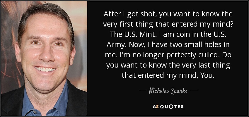 After I got shot, you want to know the very first thing that entered my mind? The U.S. Mint. I am coin in the U.S. Army. Now, I have two small holes in me. I'm no longer perfectly culled. Do you want to know the very last thing that entered my mind, You. - Nicholas Sparks