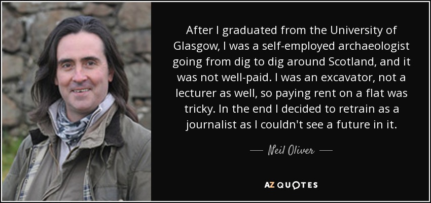 After I graduated from the University of Glasgow, I was a self-employed archaeologist going from dig to dig around Scotland, and it was not well-paid. I was an excavator, not a lecturer as well, so paying rent on a flat was tricky. In the end I decided to retrain as a journalist as I couldn't see a future in it. - Neil Oliver
