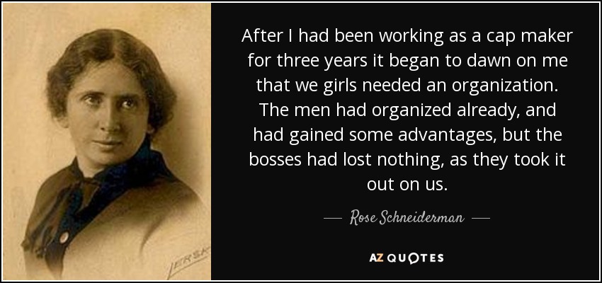 After I had been working as a cap maker for three years it began to dawn on me that we girls needed an organization. The men had organized already, and had gained some advantages, but the bosses had lost nothing, as they took it out on us. - Rose Schneiderman