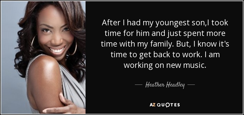 After I had my youngest son,I took time for him and just spent more time with my family. But, I know it's time to get back to work. I am working on new music. - Heather Headley