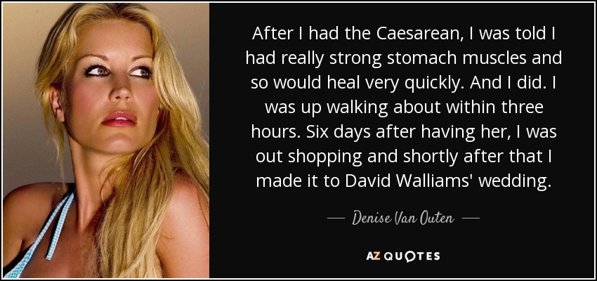 After I had the Caesarean, I was told I had really strong stomach muscles and so would heal very quickly. And I did. I was up walking about within three hours. Six days after having her, I was out shopping and shortly after that I made it to David Walliams' wedding. - Denise Van Outen