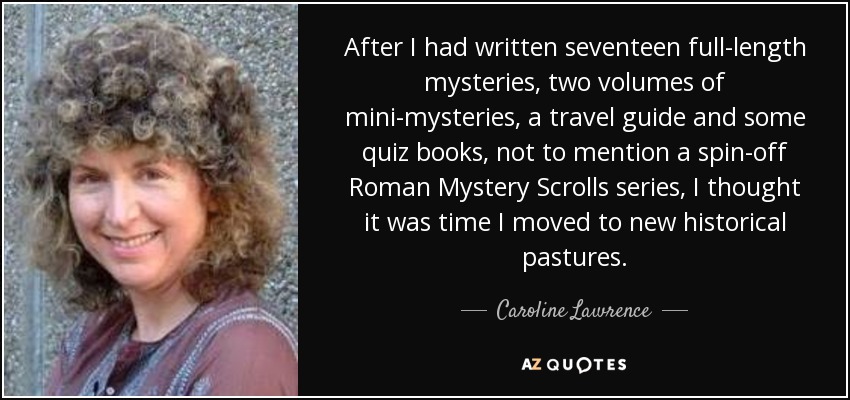 After I had written seventeen full-length mysteries, two volumes of mini-mysteries, a travel guide and some quiz books, not to mention a spin-off Roman Mystery Scrolls series, I thought it was time I moved to new historical pastures. - Caroline Lawrence
