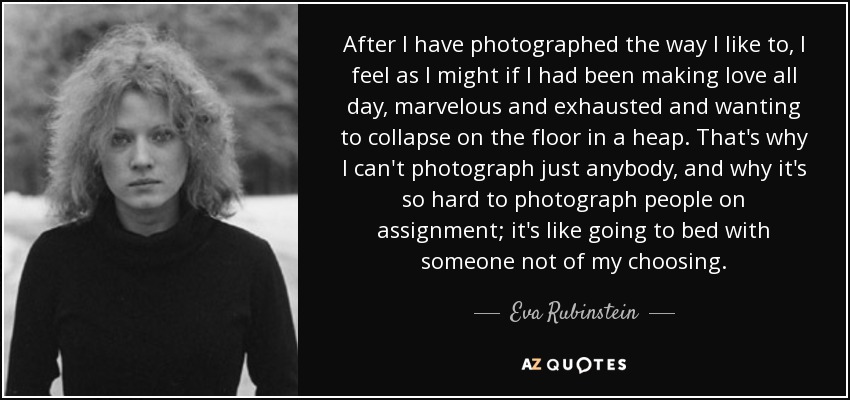 After I have photographed the way I like to, I feel as I might if I had been making love all day, marvelous and exhausted and wanting to collapse on the floor in a heap. That's why I can't photograph just anybody, and why it's so hard to photograph people on assignment; it's like going to bed with someone not of my choosing. - Eva Rubinstein