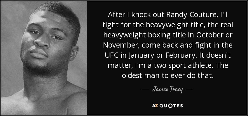 After I knock out Randy Couture, I'll fight for the heavyweight title, the real heavyweight boxing title in October or November, come back and fight in the UFC in January or February. It doesn't matter, I'm a two sport athlete. The oldest man to ever do that. - James Toney