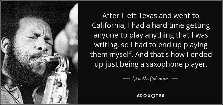 After I left Texas and went to California, I had a hard time getting anyone to play anything that I was writing, so I had to end up playing them myself. And that's how I ended up just being a saxophone player. - Ornette Coleman