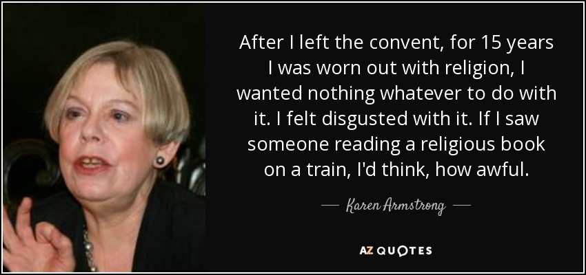 After I left the convent, for 15 years I was worn out with religion, I wanted nothing whatever to do with it. I felt disgusted with it. If I saw someone reading a religious book on a train, I'd think, how awful. - Karen Armstrong