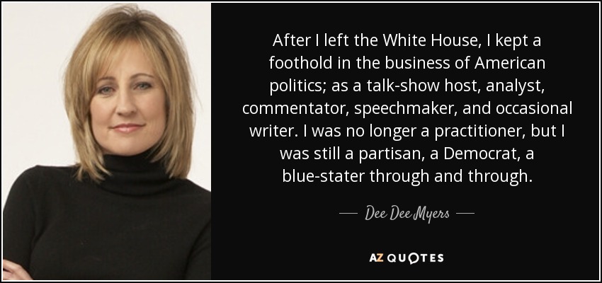 After I left the White House, I kept a foothold in the business of American politics; as a talk-show host, analyst, commentator, speechmaker, and occasional writer. I was no longer a practitioner, but I was still a partisan, a Democrat, a blue-stater through and through. - Dee Dee Myers