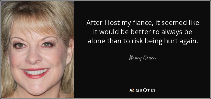 After I lost my fiance, it seemed like it would be better to always be alone than to risk being hurt again. - Nancy Grace