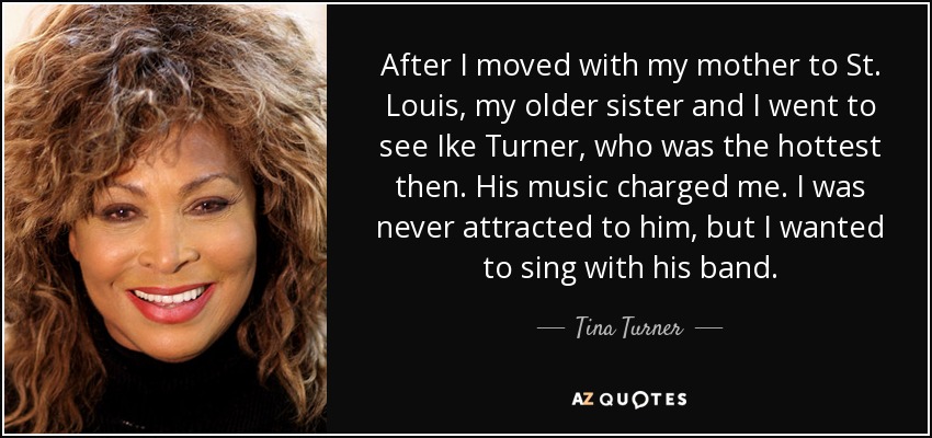 After I moved with my mother to St. Louis, my older sister and I went to see Ike Turner, who was the hottest then. His music charged me. I was never attracted to him, but I wanted to sing with his band. - Tina Turner