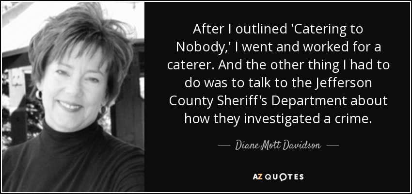 After I outlined 'Catering to Nobody,' I went and worked for a caterer. And the other thing I had to do was to talk to the Jefferson County Sheriff's Department about how they investigated a crime. - Diane Mott Davidson