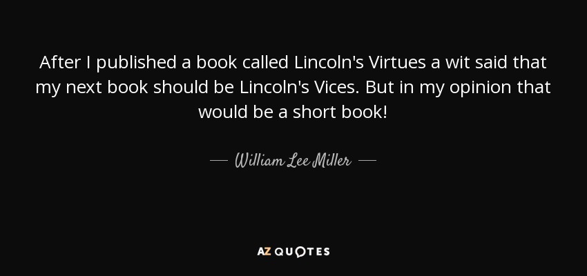 After I published a book called Lincoln's Virtues a wit said that my next book should be Lincoln's Vices. But in my opinion that would be a short book! - William Lee Miller