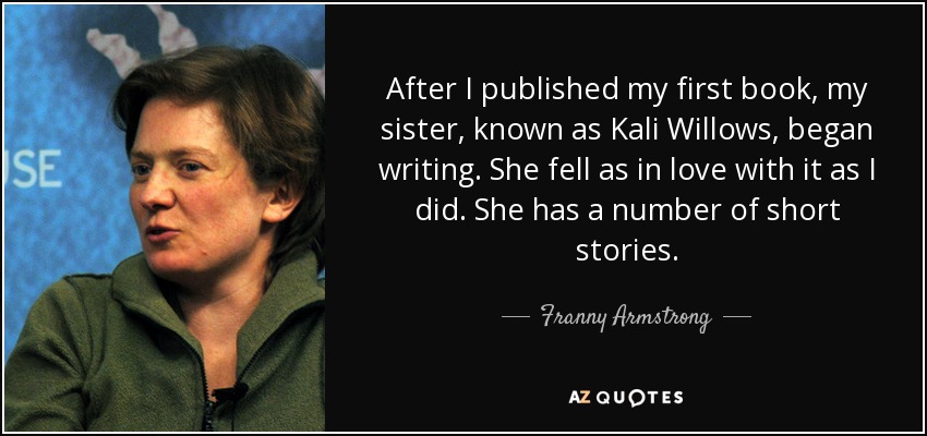After I published my first book, my sister, known as Kali Willows, began writing. She fell as in love with it as I did. She has a number of short stories. - Franny Armstrong
