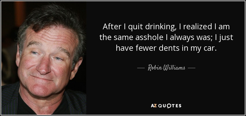 After I quit drinking, I realized I am the same asshole I always was; I just have fewer dents in my car. - Robin Williams