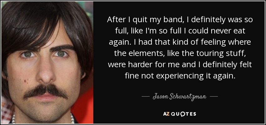 After I quit my band, I definitely was so full, like I'm so full I could never eat again. I had that kind of feeling where the elements, like the touring stuff, were harder for me and I definitely felt fine not experiencing it again. - Jason Schwartzman