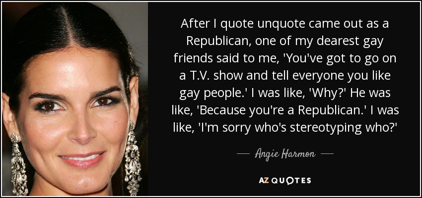 After I quote unquote came out as a Republican, one of my dearest gay friends said to me, 'You've got to go on a T.V. show and tell everyone you like gay people.' I was like, 'Why?' He was like, 'Because you're a Republican.' I was like, 'I'm sorry who's stereotyping who?' - Angie Harmon