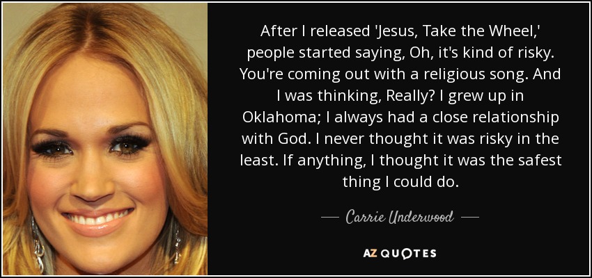 After I released 'Jesus, Take the Wheel,' people started saying, Oh, it's kind of risky. You're coming out with a religious song. And I was thinking, Really? I grew up in Oklahoma; I always had a close relationship with God. I never thought it was risky in the least. If anything, I thought it was the safest thing I could do. - Carrie Underwood
