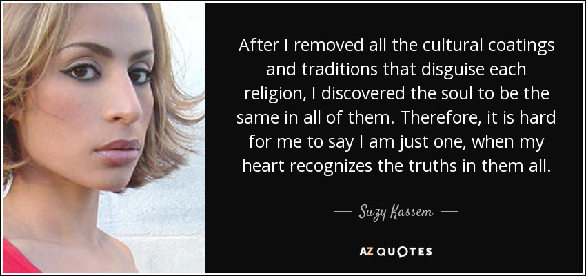 After I removed all the cultural coatings and traditions that disguise each religion, I discovered the soul to be the same in all of them. Therefore, it is hard for me to say I am just one, when my heart recognizes the truths in them all. - Suzy Kassem