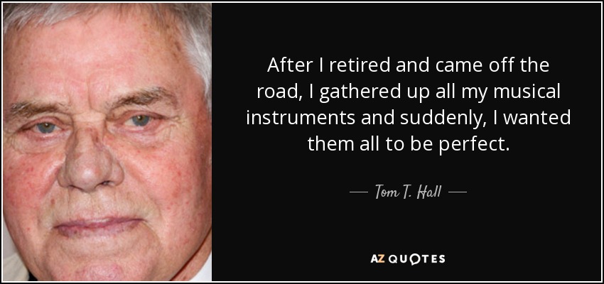 After I retired and came off the road, I gathered up all my musical instruments and suddenly, I wanted them all to be perfect. - Tom T. Hall