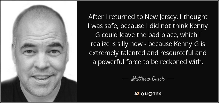 After I returned to New Jersey, I thought I was safe, because I did not think Kenny G could leave the bad place, which I realize is silly now - because Kenny G is extremely talented and resourceful and a powerful force to be reckoned with. - Matthew Quick