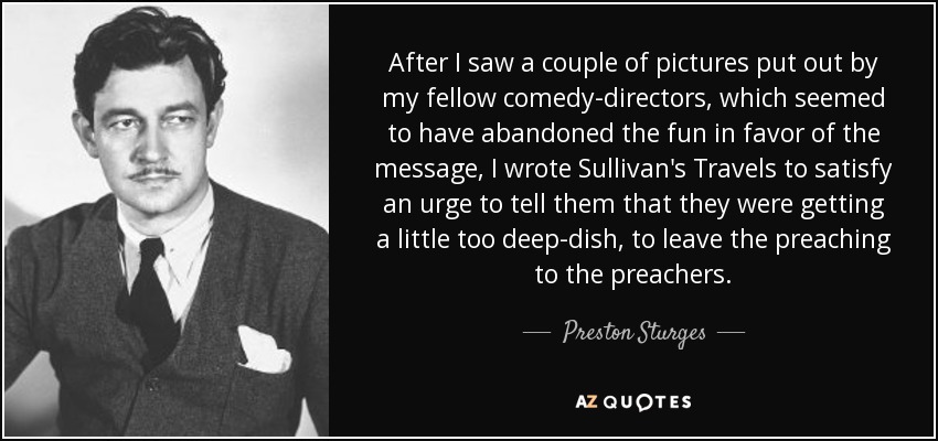 After I saw a couple of pictures put out by my fellow comedy-directors, which seemed to have abandoned the fun in favor of the message, I wrote Sullivan's Travels to satisfy an urge to tell them that they were getting a little too deep-dish, to leave the preaching to the preachers. - Preston Sturges