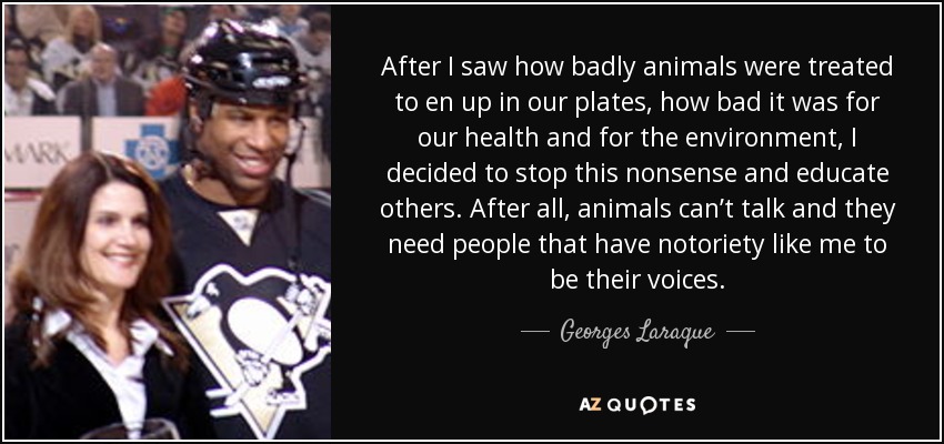 After I saw how badly animals were treated to en up in our plates, how bad it was for our health and for the environment, I decided to stop this nonsense and educate others. After all, animals can’t talk and they need people that have notoriety like me to be their voices. - Georges Laraque