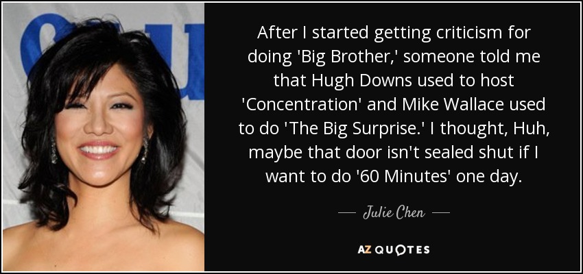 After I started getting criticism for doing 'Big Brother,' someone told me that Hugh Downs used to host 'Concentration' and Mike Wallace used to do 'The Big Surprise.' I thought, Huh, maybe that door isn't sealed shut if I want to do '60 Minutes' one day. - Julie Chen