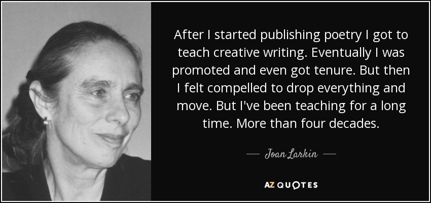 After I started publishing poetry I got to teach creative writing. Eventually I was promoted and even got tenure. But then I felt compelled to drop everything and move. But I've been teaching for a long time. More than four decades. - Joan Larkin