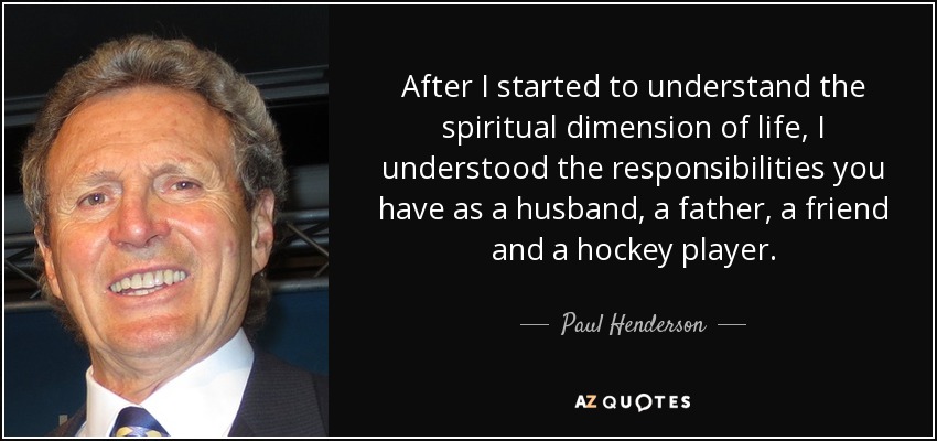 After I started to understand the spiritual dimension of life, I understood the responsibilities you have as a husband, a father, a friend and a hockey player. - Paul Henderson