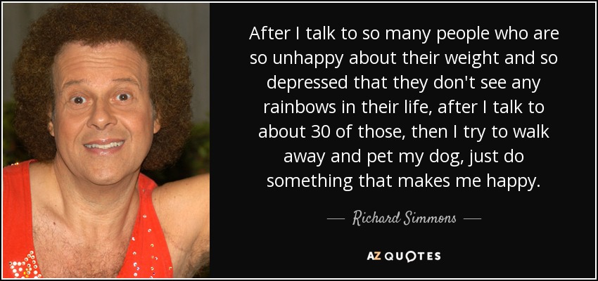After I talk to so many people who are so unhappy about their weight and so depressed that they don't see any rainbows in their life, after I talk to about 30 of those, then I try to walk away and pet my dog, just do something that makes me happy. - Richard Simmons