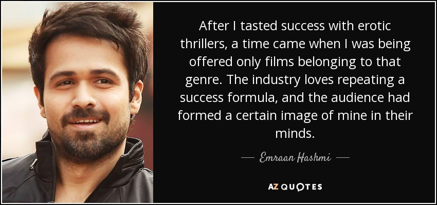 After I tasted success with erotic thrillers, a time came when I was being offered only films belonging to that genre. The industry loves repeating a success formula, and the audience had formed a certain image of mine in their minds. - Emraan Hashmi