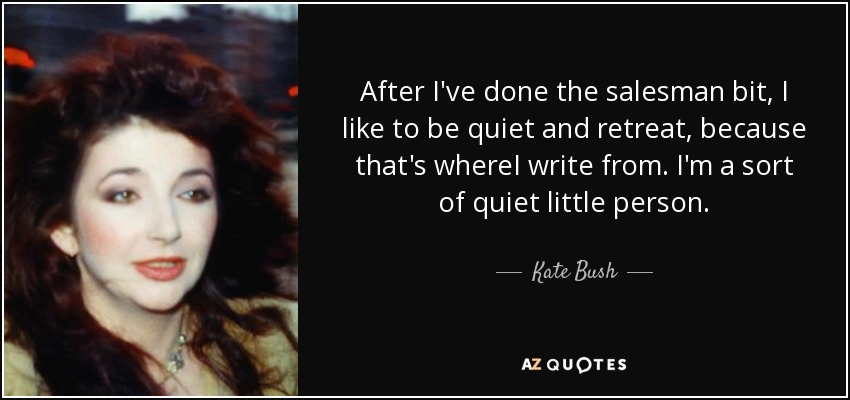 After I've done the salesman bit, I like to be quiet and retreat, because that's whereI write from. I'm a sort of quiet little person. - Kate Bush