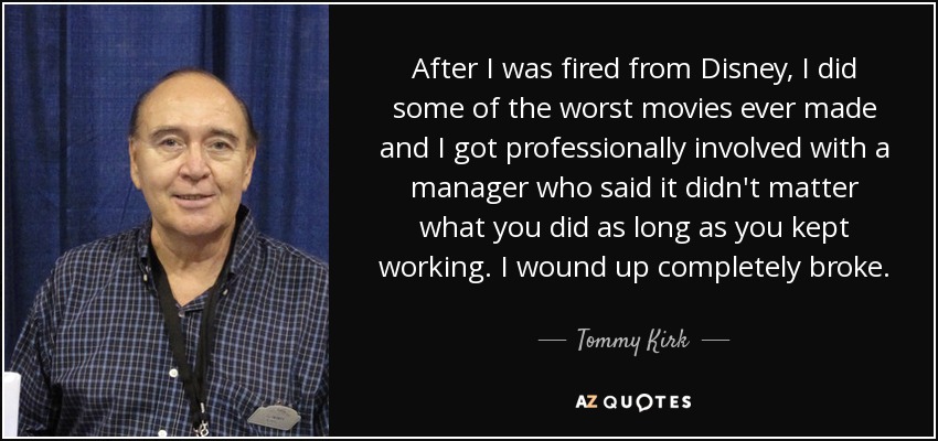 After I was fired from Disney, I did some of the worst movies ever made and I got professionally involved with a manager who said it didn't matter what you did as long as you kept working. I wound up completely broke. - Tommy Kirk