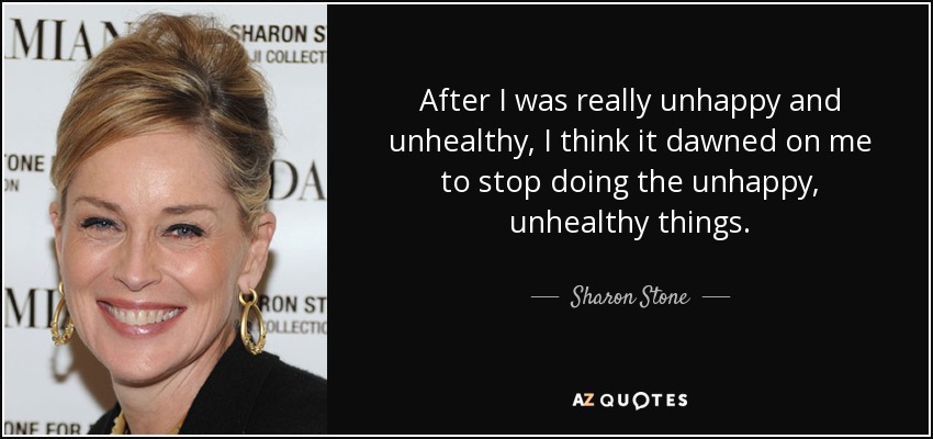 After I was really unhappy and unhealthy, I think it dawned on me to stop doing the unhappy, unhealthy things. - Sharon Stone