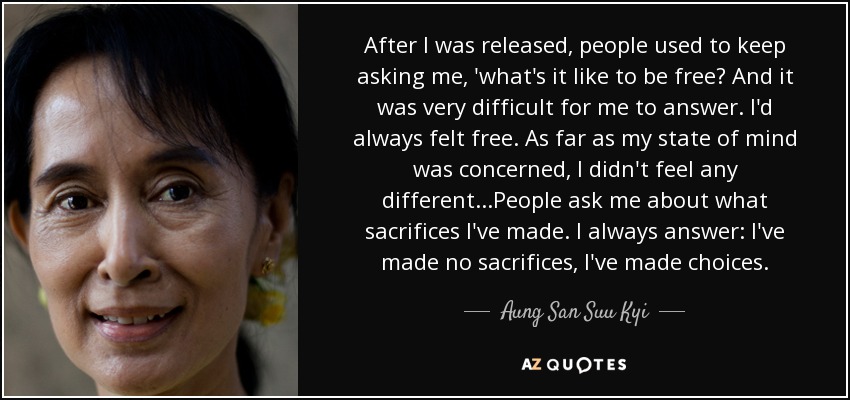 After I was released, people used to keep asking me, 'what's it like to be free? And it was very difficult for me to answer. I'd always felt free. As far as my state of mind was concerned, I didn't feel any different...People ask me about what sacrifices I've made. I always answer: I've made no sacrifices, I've made choices. - Aung San Suu Kyi