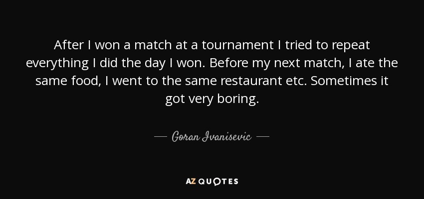 After I won a match at a tournament I tried to repeat everything I did the day I won. Before my next match, I ate the same food, I went to the same restaurant etc. Sometimes it got very boring. - Goran Ivanisevic