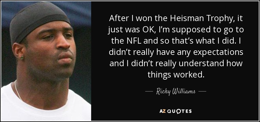 After I won the Heisman Trophy, it just was OK, I’m supposed to go to the NFL and so that’s what I did. I didn’t really have any expectations and I didn’t really understand how things worked. - Ricky Williams