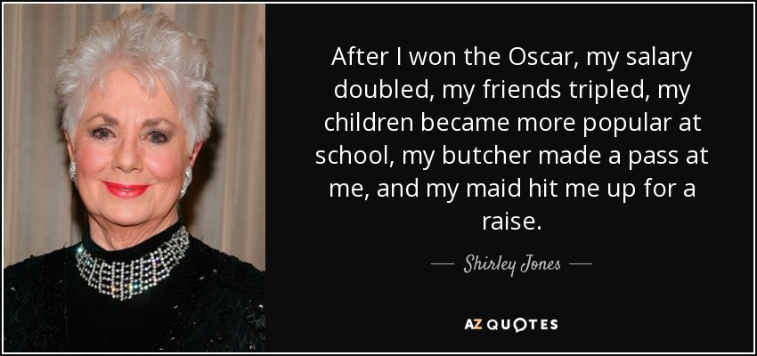 After I won the Oscar, my salary doubled, my friends tripled, my children became more popular at school, my butcher made a pass at me, and my maid hit me up for a raise. - Shirley Jones