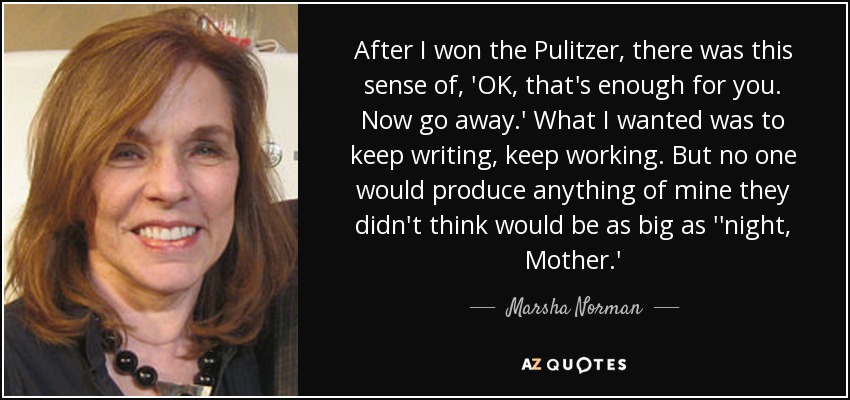 After I won the Pulitzer, there was this sense of, 'OK, that's enough for you. Now go away.' What I wanted was to keep writing, keep working. But no one would produce anything of mine they didn't think would be as big as ''night, Mother.' - Marsha Norman